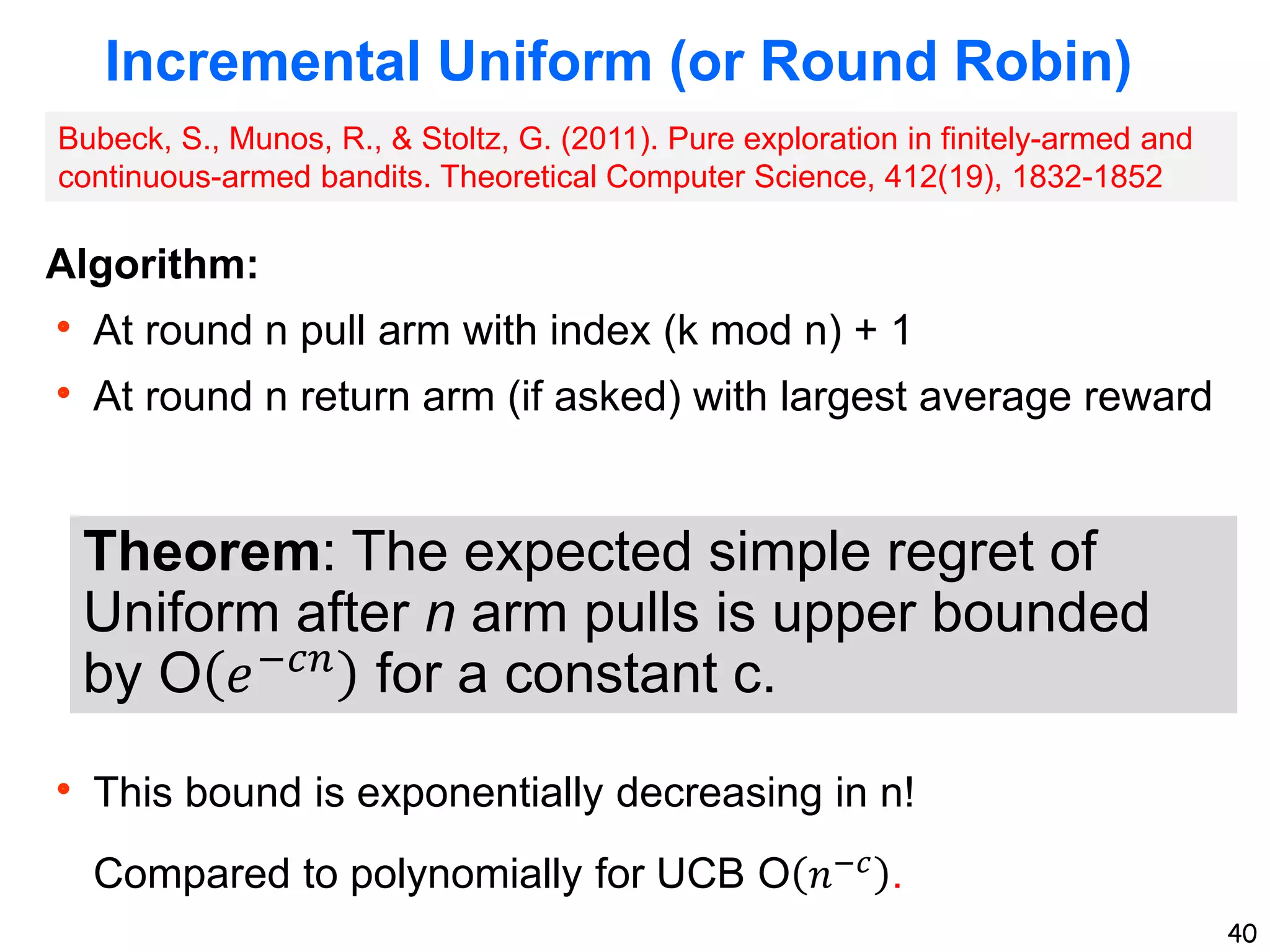 40
Incremental Uniform (or Round Robin)
Algorithm:
 At round n pull arm with index (k mod n) + 1
 At round n return arm (if asked) with largest average reward
 This bound is exponentially decreasing in n!
Compared to polynomially for UCB O 𝑛−𝑐 .
Theorem: The expected simple regret of
Uniform after n arm pulls is upper bounded
by O 𝑒−𝑐𝑛
for a constant c.
Bubeck, S., Munos, R., & Stoltz, G. (2011). Pure exploration in finitely-armed and
continuous-armed bandits. Theoretical Computer Science, 412(19), 1832-1852
 