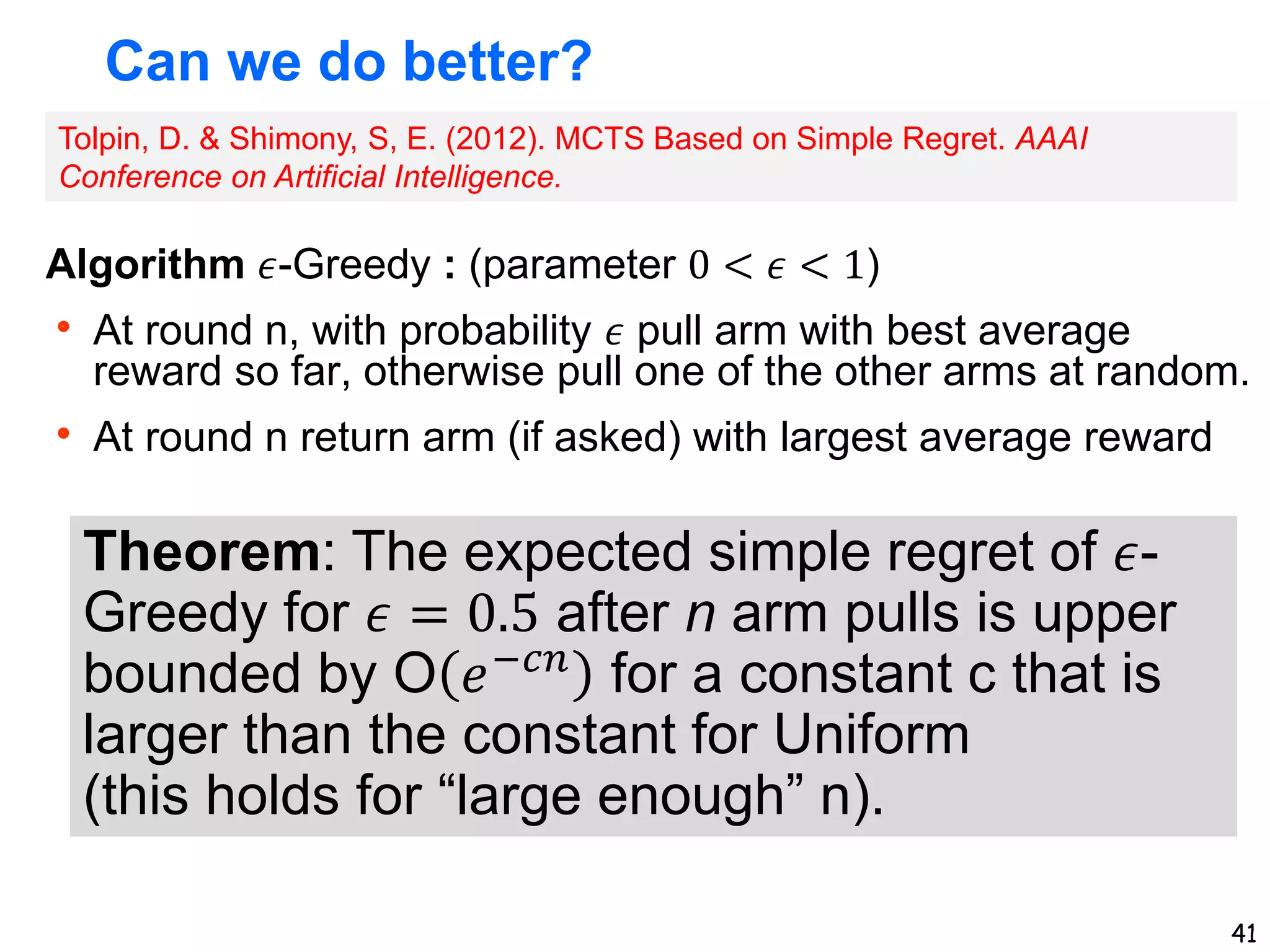 41
Can we do better?
Algorithm 𝜖-Greedy : (parameter 0 < 𝜖 < 1)
 At round n, with probability 𝜖 pull arm with best average
reward so far, otherwise pull one of the other arms at random.
 At round n return arm (if asked) with largest average reward
Theorem: The expected simple regret of 𝜖-
Greedy for 𝜖 = 0.5 after n arm pulls is upper
bounded by O 𝑒−𝑐𝑛
for a constant c that is
larger than the constant for Uniform
(this holds for “large enough” n).
Tolpin, D. & Shimony, S, E. (2012). MCTS Based on Simple Regret. AAAI
Conference on Artificial Intelligence.
 