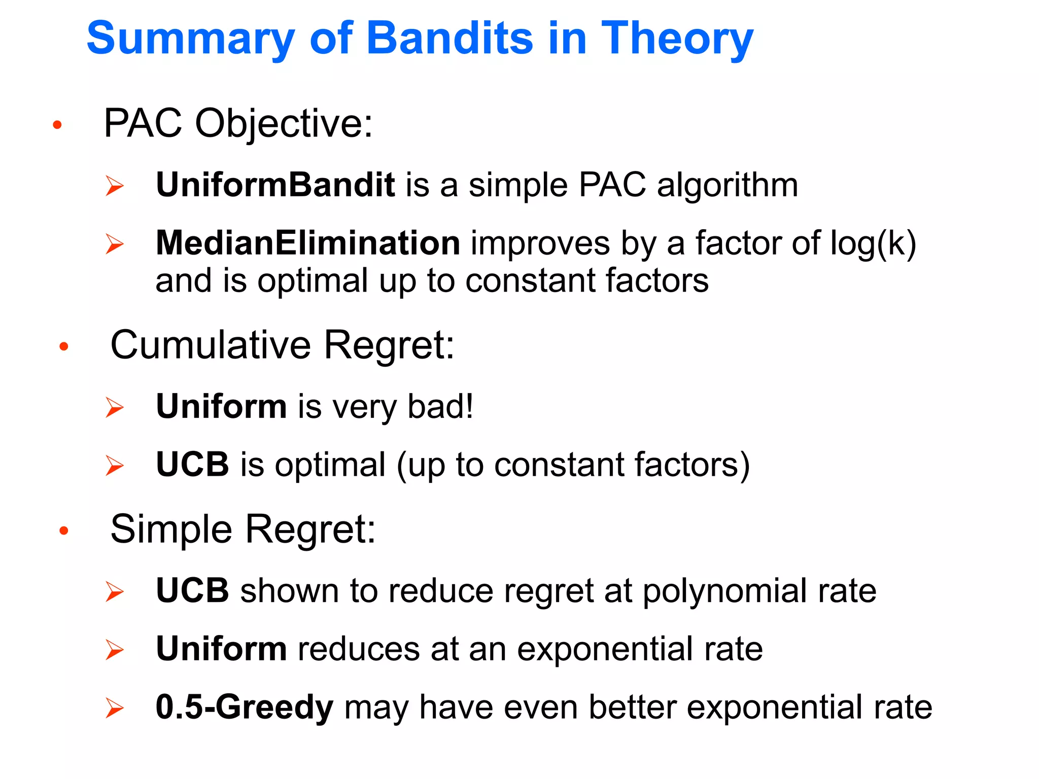 Summary of Bandits in Theory
• PAC Objective:
 UniformBandit is a simple PAC algorithm
 MedianElimination improves by a factor of log(k)
and is optimal up to constant factors
• Cumulative Regret:
 Uniform is very bad!
 UCB is optimal (up to constant factors)
• Simple Regret:
 UCB shown to reduce regret at polynomial rate
 Uniform reduces at an exponential rate
 0.5-Greedy may have even better exponential rate
 