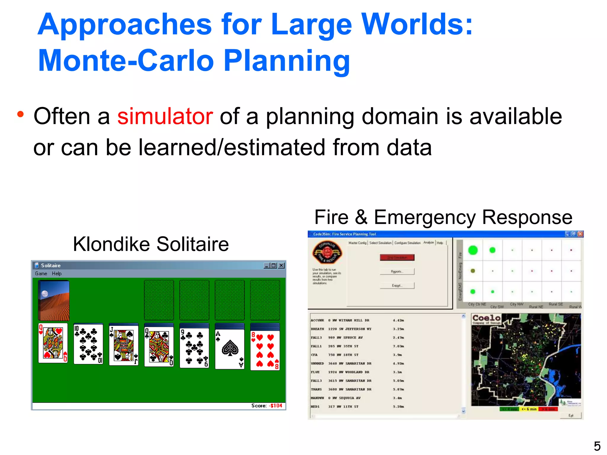 5
Approaches for Large Worlds:
Monte-Carlo Planning
Often a simulator of a planning domain is available
or can be learned/estimated from data
5
Klondike Solitaire
Fire & Emergency Response
 
