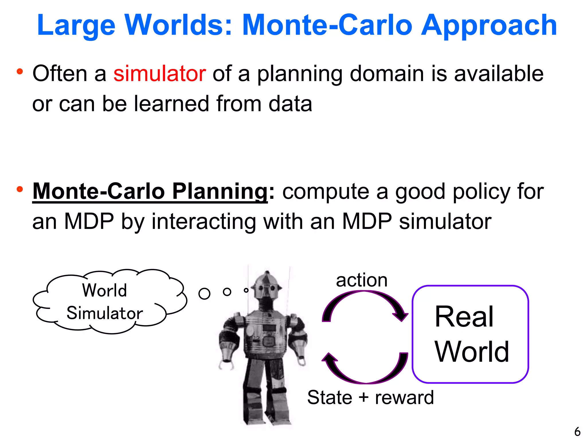 6
Large Worlds: Monte-Carlo Approach
Often a simulator of a planning domain is available
or can be learned from data
Monte-Carlo Planning: compute a good policy for
an MDP by interacting with an MDP simulator
6
World
Simulator Real
World
action
State + reward
 