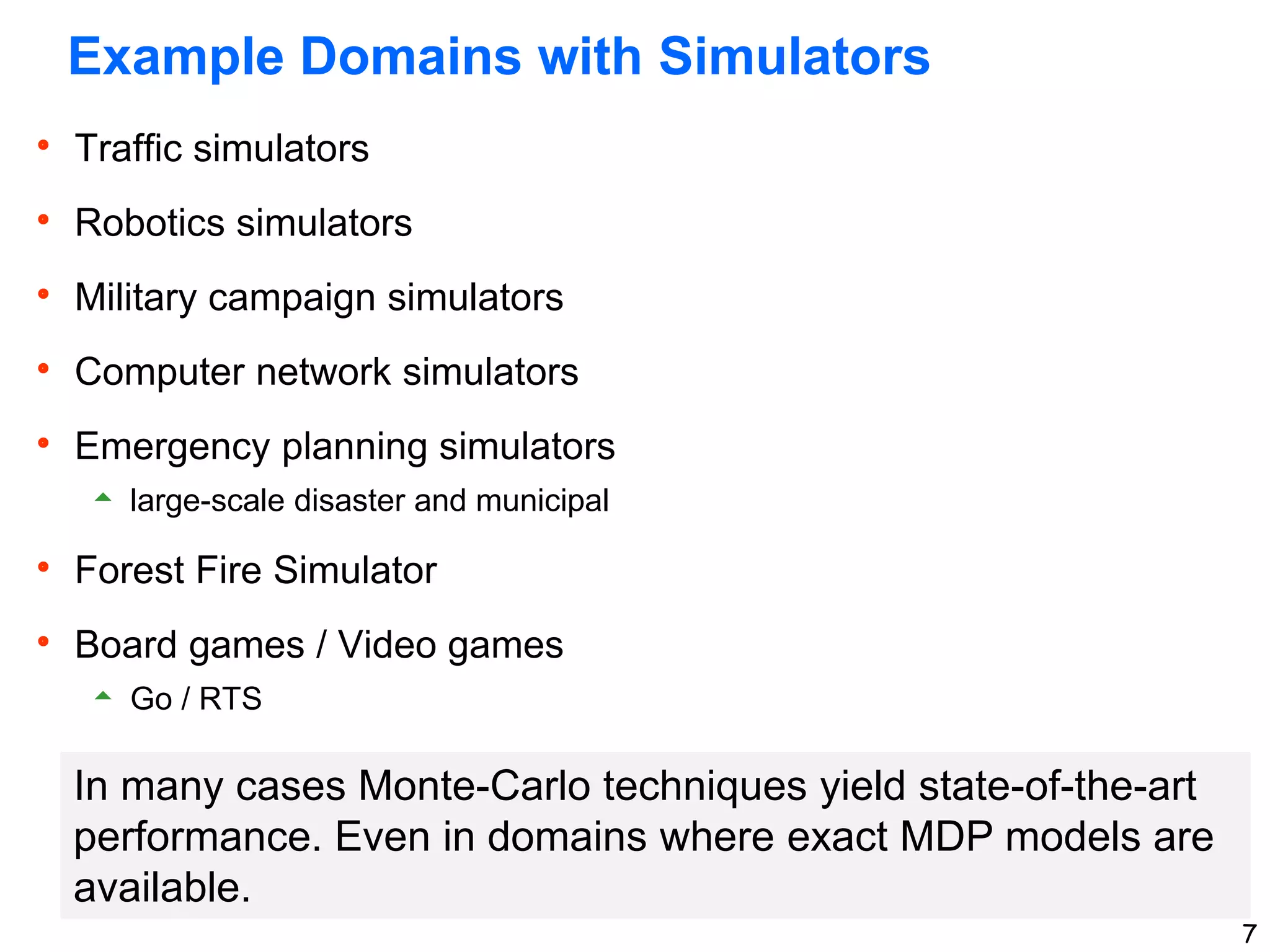7
Example Domains with Simulators
 Traffic simulators
 Robotics simulators
 Military campaign simulators
 Computer network simulators
 Emergency planning simulators
 large-scale disaster and municipal
 Forest Fire Simulator
 Board games / Video games
 Go / RTS
In many cases Monte-Carlo techniques yield state-of-the-art
performance. Even in domains where exact MDP models are
available.
 