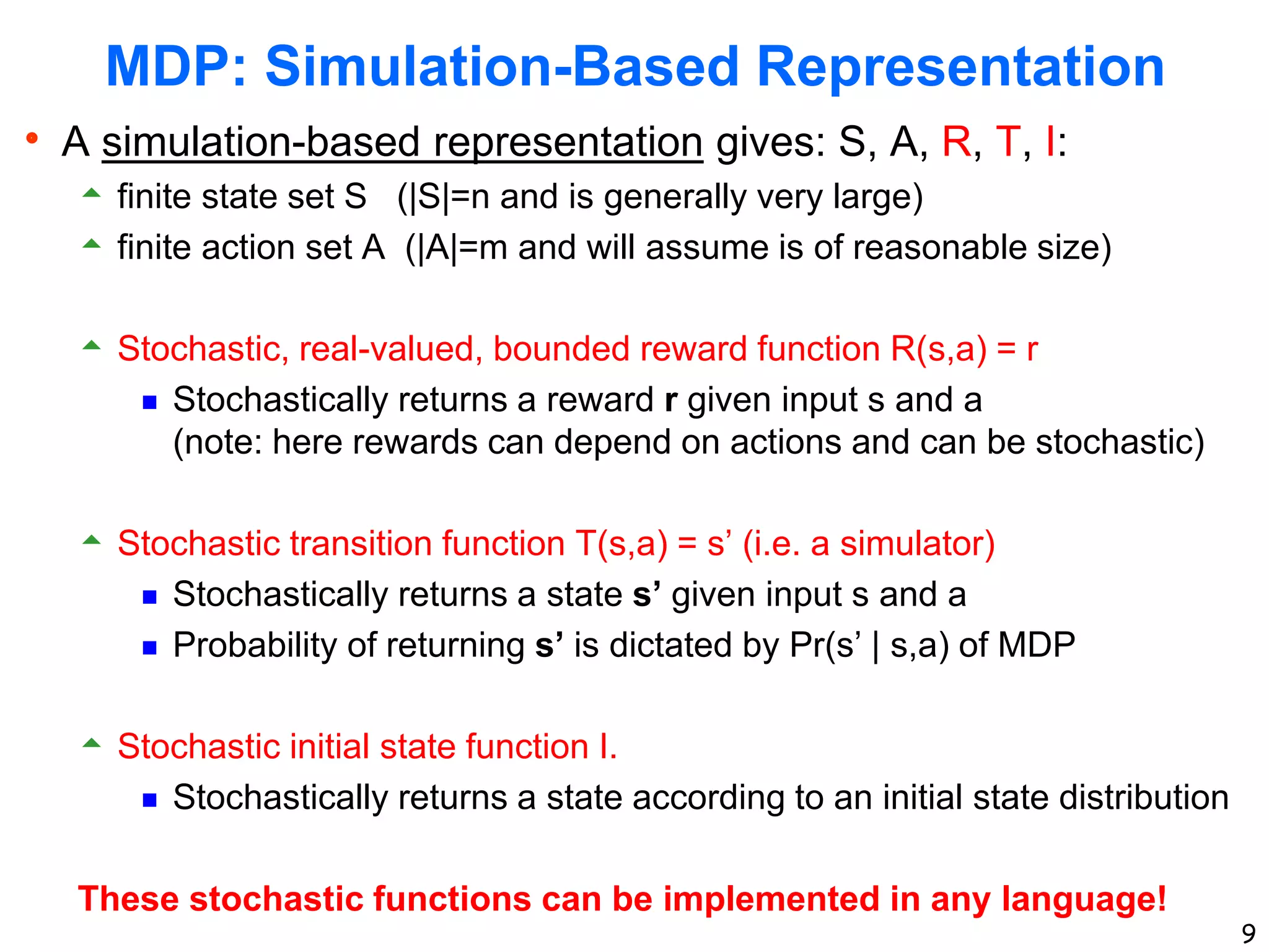 9
MDP: Simulation-Based Representation
 A simulation-based representation gives: S, A, R, T, I:
 finite state set S (|S|=n and is generally very large)
 finite action set A (|A|=m and will assume is of reasonable size)
 Stochastic, real-valued, bounded reward function R(s,a) = r
 Stochastically returns a reward r given input s and a
(note: here rewards can depend on actions and can be stochastic)
 Stochastic transition function T(s,a) = s’ (i.e. a simulator)
 Stochastically returns a state s’ given input s and a
 Probability of returning s’ is dictated by Pr(s’ | s,a) of MDP
 Stochastic initial state function I.
 Stochastically returns a state according to an initial state distribution
These stochastic functions can be implemented in any language!
 