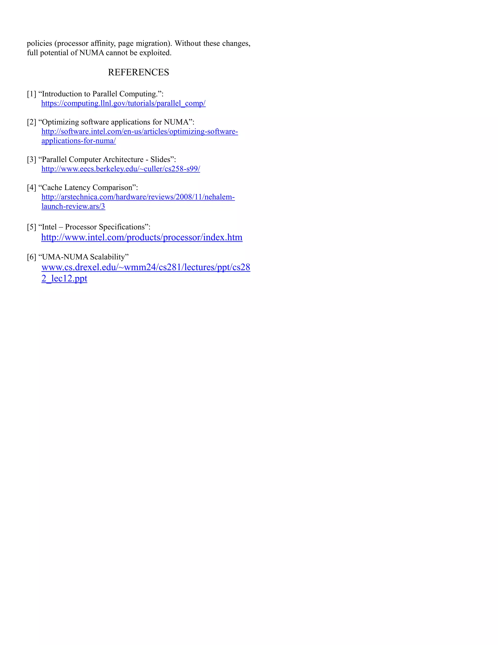 policies (processor affinity, page migration). Without these changes,
full potential of NUMA cannot be exploited.
REFERENCES
[1] “Introduction to Parallel Computing.”:
https://computing.llnl.gov/tutorials/parallel_comp/
[2] “Optimizing software applications for NUMA”:
http://software.intel.com/en-us/articles/optimizing-software-
applications-for-numa/
[3] “Parallel Computer Architecture - Slides”:
http://www.eecs.berkeley.edu/~culler/cs258-s99/
[4] “Cache Latency Comparison”:
http://arstechnica.com/hardware/reviews/2008/11/nehalem-
launch-review.ars/3
[5] “Intel – Processor Specifications”:
http://www.intel.com/products/processor/index.htm
[6] “UMA-NUMA Scalability”
www.cs.drexel.edu/~wmm24/cs281/lectures/ppt/cs28
2_lec12.ppt
 
