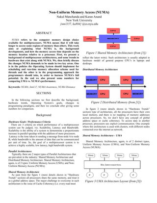 ABSTRACT
NUMA refers to the computer memory design choice
available for multiprocessors. NUMA means that it will take
longer to access some regions of memory than others. This work
aims at explaining what NUMA is, the background
developments, and how the memory access time depends on the
memory location relative to a processor. First, we present a
background of multiprocessor architectures, and some trends in
hardware that exist along with NUMA. We, then briefly discuss
the changes NUMA demands to be made in two key areas. One
is in the policies the Operating System should implement for
scheduling and run-time memory allocation scheme used for
threads and the other is in the programming approach the
programmers should take, in order to harness NUMA’s full
potential. In the end we also present some numbers for
comparing UMA vs. NUMA’s performance.
Keywords: NUMA, Intel i7, NUMA Awareness, NUMA Distance
SECTIONS
In the following sections we first describe the background,
hardware trends, Operating System’s goals, changes in
programming paradigms, and then we conclude after giving some
numbers for comparison.
Background
Hardware Goals / Performance Criteria
There are 3 criteria on which performance of a multiprocessor
system can be judged, viz. Scalability, Latency and Bandwidth.
Scalability is the ability of a system to demonstrate a proportionate
increase in parallel speedup with the addition of more processors.
Latency is the time taken in sending a message from node A to node
B, while bandwidth is the amount of data that can be communicated
per unit of time. So, the goal of a multiprocessor system is to
achieve a highly scalable, low latency, high bandwidth system.
Parallel Architectures
Typically, there are 2 major types of Parallel Architectures that
are prevalent in the industry: Shared Memory Architecture and
Distributed Memory Architecture. Shared Memory Architecture,
again, is of 2 types: Uniform Memory Access (UMA), and Non-
Uniform Memory Access (NUMA).
Shared Memory Architecture
As seen from the figure 1 (more details shown in “Hardware
Trends” section) all processors share the same memory, and treat it
as a global address space. The major challenge to overcome in such
architecture is the issue of Cache Coherency (i.e. every read must
Figure 1 Shared Memory Architecture (from [1])
reflect the latest write). Such architecture is usually adapted in
hardware model of general purpose CPU’s in laptops and
desktops.
Distributed Memory Architecture
In figure 2 (more details shown in “Hardware Trends”
section) type of architecture, all the processors have their own
local memory, and there is no mapping of memory addresses
across processors. So, we don’t have any concept of global
address space or cache coherency. To access data in another
processor, processors use explicit communication. One example
where this architecture is used with clusters, with different nodes
connected over the internet as network.
Shared Memory Architecture – UMA
Shared Memory Architecture, again, is of 2 distinct types,
Uniform Memory Access (UMA), and Non-Uniform Memory
Access (NUMA).
Figure 2 Distributed Memory (from [1])
Figure 3 UMA Architecture Layout (from [3])
Non-Uniform Memory Access (NUMA)
Nakul Manchanda and Karan Anand
New York University
{nm1157, ka804} @cs.nyu.edu
 