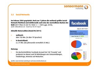3.3      Social Networks


Im Februar 2004 gegründet. Nach nur 7 Jahren die weltweit größte Social-
Network Plattform und mittlerweile auch eine der wertvollsten Marken der
Welt (2011 Platz 35 mit 19,1 Mrd. $ = + 246% ggü. 2010).
Quelle: millwardbrown.com - BrandZ Top 100 2011 Report


Aktuelle Nutzerzahlen (Stand 09/2011)

•        weltweit:
         über 750 Mio. (in über 70 Sprachen)
•        in Deutschland:
         ca. 21 Mio. (bis Jahresende vermutlich 25 Mio.)


Nutzung:
•        Ein durchschnittlicher Facebook-Account hat 130 "Freunde" und
         produziert im Monat rund 90 Mitteilungen wie Statusmeldungen,
         Fotobeiträge, Hinweise auf Webseiten.

Quellen: www.facebook-marketing.de und www.checkfacebook.com

© MCP Sondermann Marketing GmbH                                            12
 