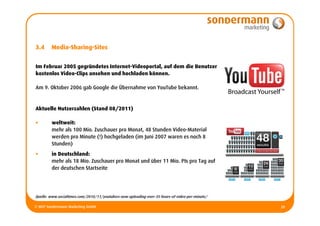 3.4     Media-Sharing-Sites


Im Februar 2005 gegründetes Internet-Videoportal, auf dem die Benutzer
kostenlos Video-Clips ansehen und hochladen können.

Am 9. Oktober 2006 gab Google die Übernahme von YouTube bekannt.


Aktuelle Nutzerzahlen (Stand 08/2011)

•       weltweit:
        mehr als 100 Mio. Zuschauer pro Monat, 48 Stunden Video-Material
        werden pro Minute (!) hochgeladen (im Juni 2007 waren es noch 8
        Stunden)
•       in Deutschland:
        mehr als 18 Mio. Zuschauer pro Monat und über 11 Mio. PIs pro Tag auf
        der deutschen Startseite




Quelle: www.socialtimes.com/2010/11/youtubers-now-uploading-over-35-hours-of-video-per-minute/

© MCP Sondermann Marketing GmbH                                                                  20
 