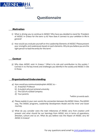 Questionnaire 
For any questions send email to jimit.popat@aiesec.net 
Motivation 
1) What is driving you to continue in AIESEC? Why have you decided to stand for President 
of AIESEC in Greece for the term 15-16? How does it connect to your ambition in life in 
general? 
2) How would you evaluate yourself on the Leadership Elements of AIESEC? Please present 
your strengths and weaknesses based on each elements. Why do you believe you are the 
right person to lead the entity for this term? 
Context 
3) Why does AIESEC exist in Greece ? What is its role and contribution to the society ? 
Connect it to the key trends and challenges you identify in the society and AIESEC’s role 
in those. 
Organizational Understanding 
4) How would you communicate/explain AIESEC to – 
a) A teacher/ Professor 
b) A student who just entered university 
c) The CEO of a Global Company 
d) Your parents 
*within 50 words each. 
4) Please explain in your own words the connection between the AIESEC Vision, The AIESEC 
way, The AIESEC programs, Leadership Development Model and the Inner and Outer 
Journey. 
5) What do you consider were the main milestones of AIESEC 2015 from creation until 
present and what should be our learnings from AIESEC 2015 in terms of operations, 
direction, culture and so on. What do you believe was the impact of AIESEC 2015 for 
AIESEC in Greece? 
 