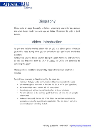 Biography 
Please write a 1 page Biography to help us understand you better as a person 
and what things made you who you are today. (Remember to write in third 
person) 
Video Introduction 
To give the National Plenary better view on you as a person please introduce 
yourself via video during which you will present you as a person and answer the 
question: 
What would you like to see yourself doing in 5 years from now, and why? How 
do you see that your term as MCP of AIESEC in Greece will contribute to 
achieving this goal? 
Those questions need to be answered by video with maximum length of 3 
minutes. 
Some things you need to have in mind for the video are: 
• make sure that your verbal communication skills are showcased in the video; 
• you need to upload your video in YouTube and put its link in your application; 
• any video longer than 3 minutes will not be accepted; 
• do not use music without copyright and adhere to brand principles; 
• Pay extra attention to the technical quality that video will have. It’s not going to 
For any questions send email to jimit.popat@aiesec.net 
be evaluated 
• Make sure you check that the link of the video, that you have placed at the 
application works, after submitting the application if the link doesn’t work, it is 
considered as non-submitting it at all. 
