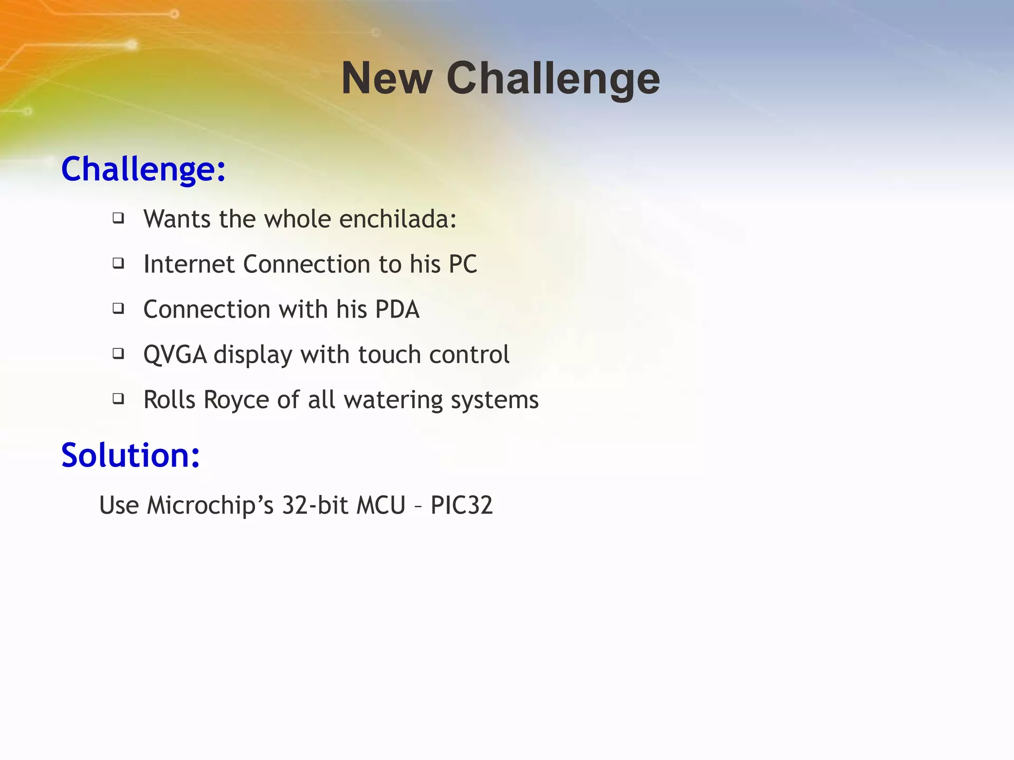 New Challenge  Challenge: Wants the whole enchilada:  Internet Connection to his PC Connection with his PDA QVGA display with touch control Rolls Royce of all watering systems Solution: Use Microchip’s 32-bit MCU – PIC32 