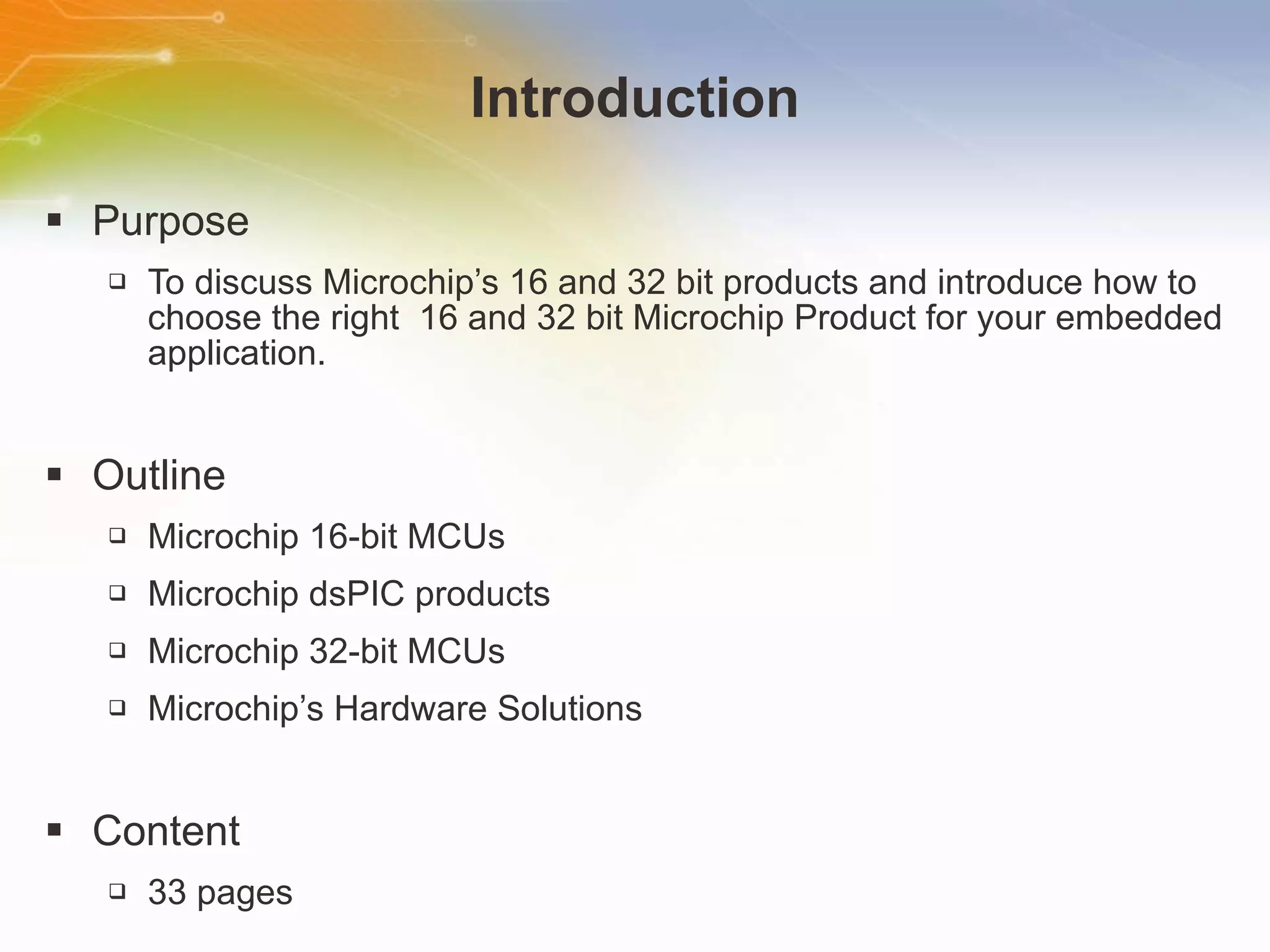 Introduction Purpose To discuss Microchip’s 16 and 32 bit products and introduce how to choose the right  16 and 32 bit Microchip Product for your embedded application. Outline Microchip 16-bit MCUs Microchip dsPIC products Microchip 32-bit MCUs Microchip’s Hardware Solutions Content 33 pages 