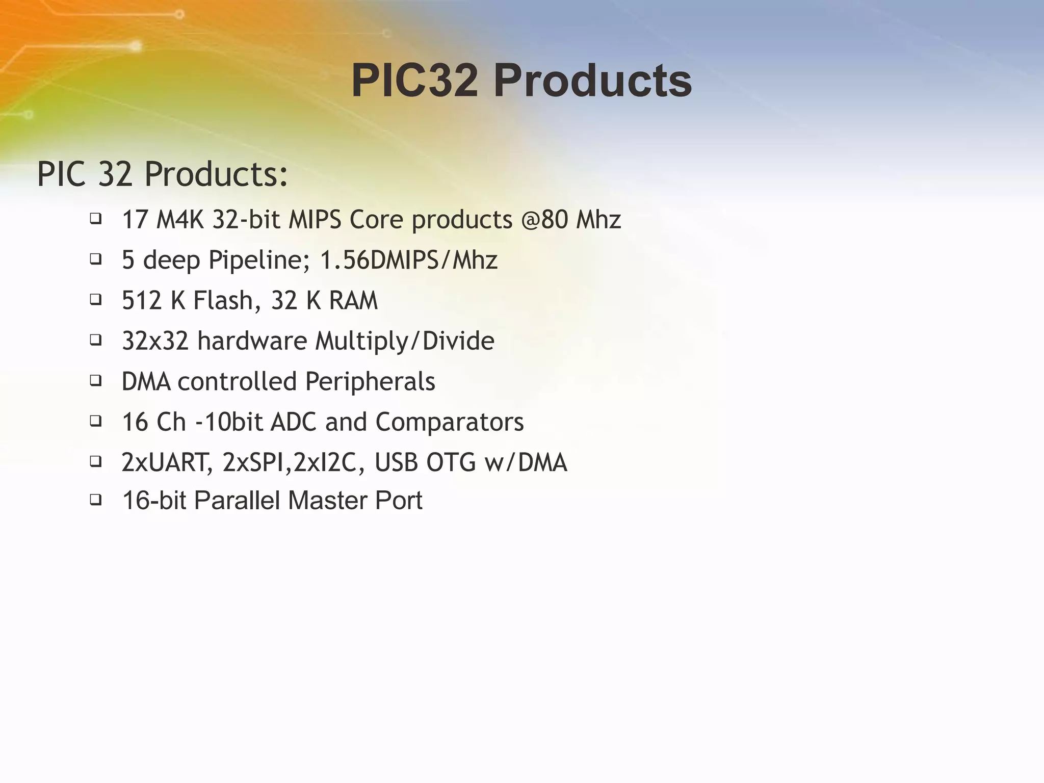 PIC32 Products PIC 32 Products: 17 M4K 32-bit MIPS Core products @80 Mhz 5 deep Pipeline; 1.56DMIPS/Mhz  512 K Flash, 32 K RAM 32x32 hardware Multiply/Divide DMA controlled Peripherals 16 Ch -10bit ADC and Comparators 2xUART, 2xSPI,2xI2C, USB OTG w/DMA 16-bit Parallel Master Port   