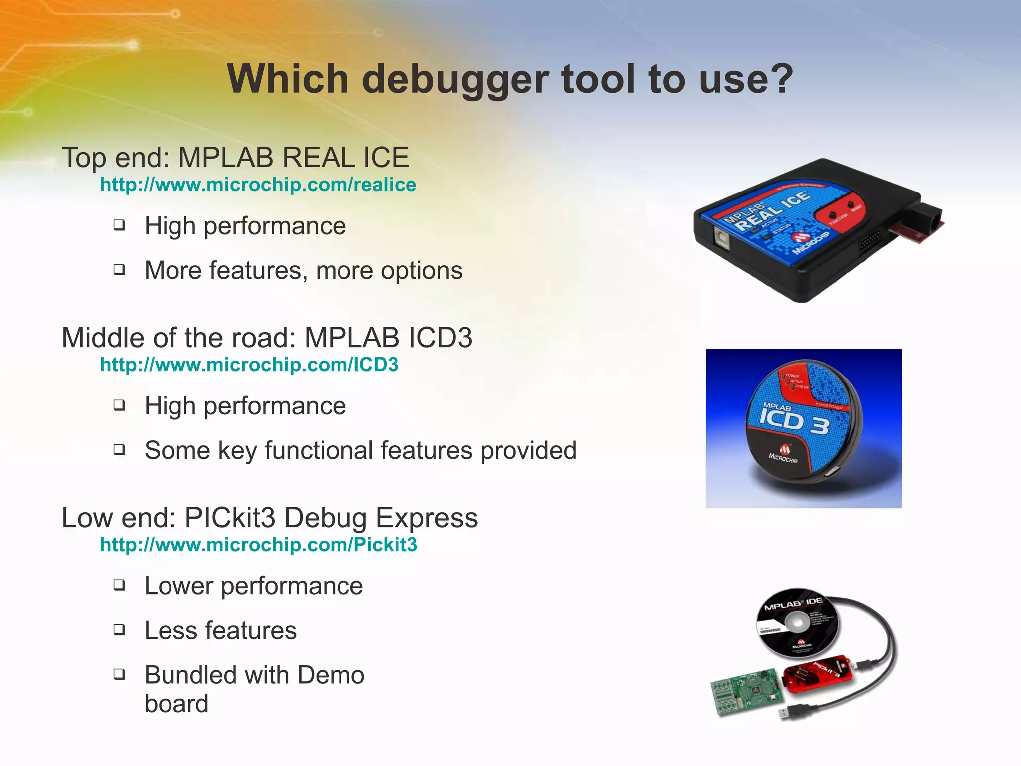 Which debugger tool to use? Top end: MPLAB REAL ICE  http://www.microchip.com/realice High performance More features, more options Middle of the road: MPLAB ICD3  http://www.microchip.com/ICD3 High performance Some key functional features provided Low end: PICkit3 Debug Express http://www.microchip.com/Pickit3 Lower performance Less features Bundled with Demo  board 