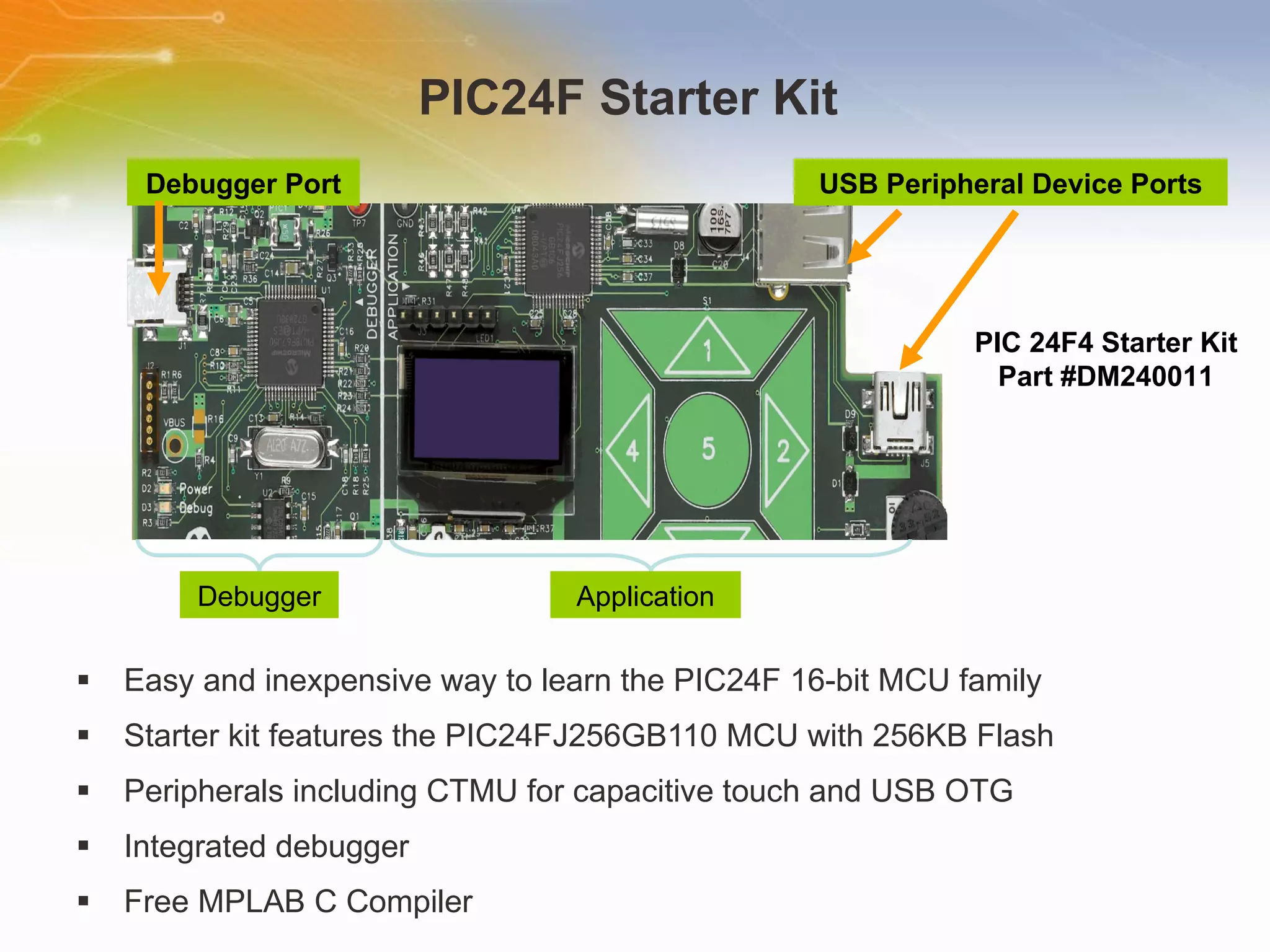 PIC24F Starter Kit  Easy and inexpensive way to learn the PIC24F 16-bit MCU family  Starter kit features the PIC24FJ256GB110 MCU with 256KB Flash  Peripherals including CTMU for capacitive touch and USB OTG  Integrated debugger  Free MPLAB C Compiler  Debugger Application USB Peripheral Device Ports Debugger Port PIC 24F4 Starter Kit Part #DM240011 