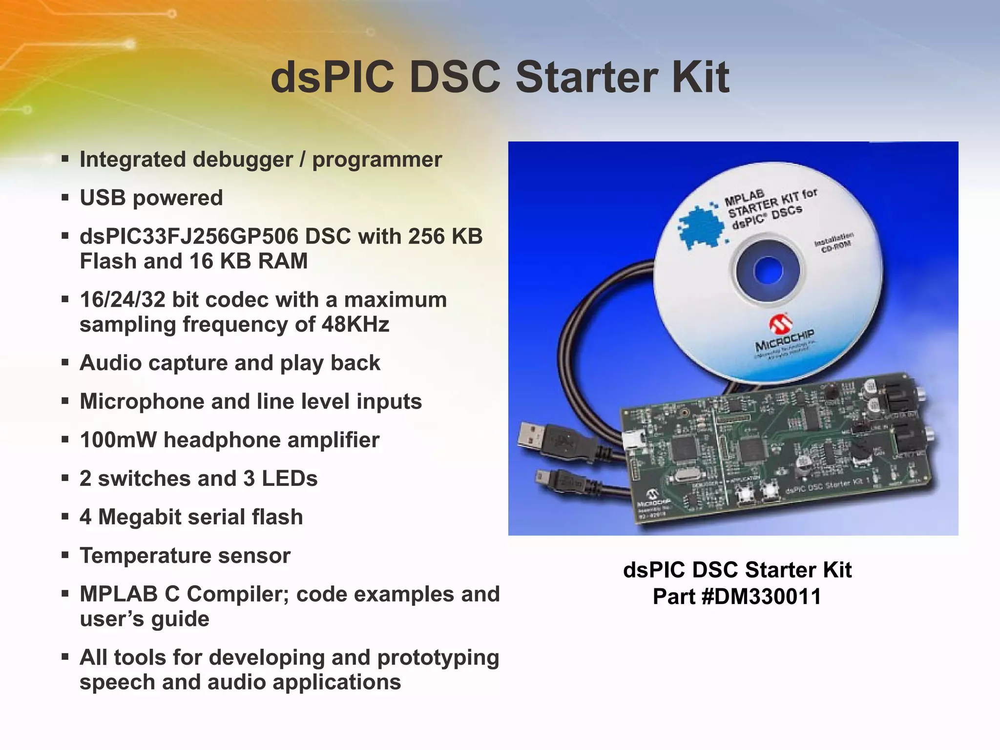 dsPIC DSC Starter Kit Integrated debugger / programmer  USB powered  dsPIC33FJ256GP506 DSC with 256 KB Flash and 16 KB RAM  16/24/32 bit codec with a maximum sampling frequency of 48KHz  Audio capture and play back  Microphone and line level inputs  100mW headphone amplifier  2 switches and 3 LEDs  4 Megabit serial flash  Temperature sensor  MPLAB C Compiler; code examples and user’s guide  All tools for developing and prototyping speech and audio applications dsPIC DSC Starter Kit Part #DM330011 