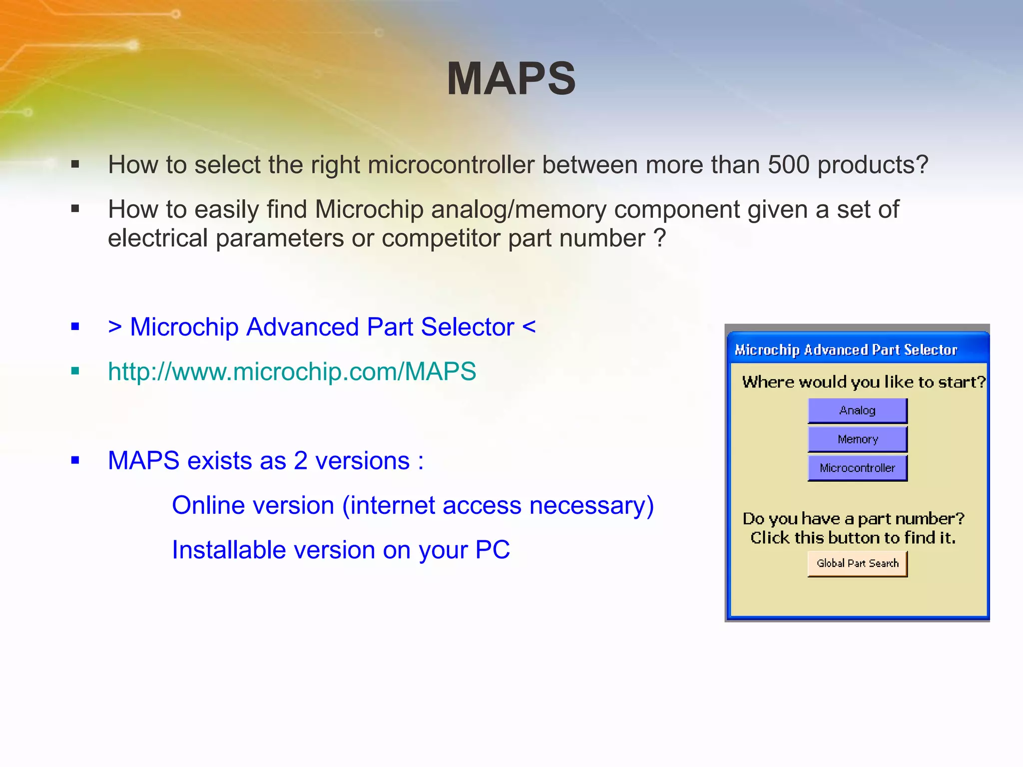 MAPS How   to   select   the   right   microcontroller   between   more   than   500   products? How   to   easily   find   Microchip   analog/memory   component   given   a   set   of   electrical   parameters   or   competitor   part   number   ? >   Microchip   Advanced   Part   Selector   < http://www.microchip.com/MAPS MAPS   exists   as   2   versions   : Online   version   (internet   access   necessary) Installable   version   on   your   PC 