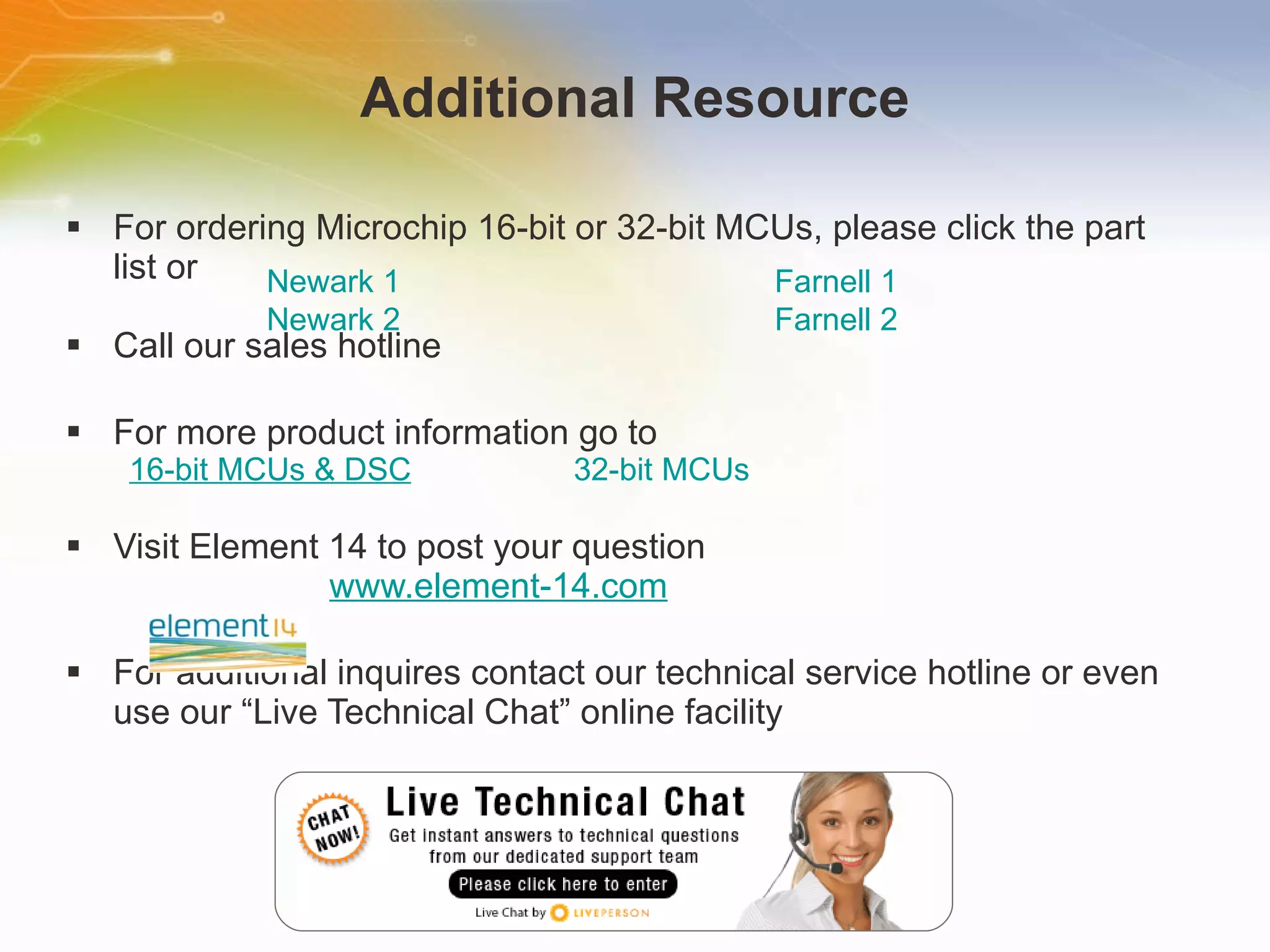 Additional Resource For ordering Microchip 16-bit or 32-bit MCUs, please click the part list or Call our sales hotline For more product information go to 16-bit MCUs & DSC 32-bit MCUs Visit Element 14 to post your question   www.element-14.com For additional inquires contact our technical service hotline or even use our “Live Technical Chat” online facility Newark 1 Farnell 1 Newark 2 Farnell 2 