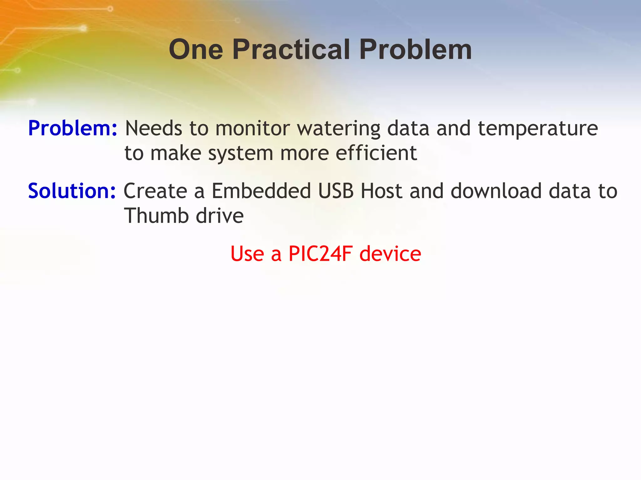 One Practical Problem Problem:  Needs to monitor watering data and temperature to make system more efficient Solution:  Create a Embedded USB Host and download data to Thumb drive Use a PIC24F device 
