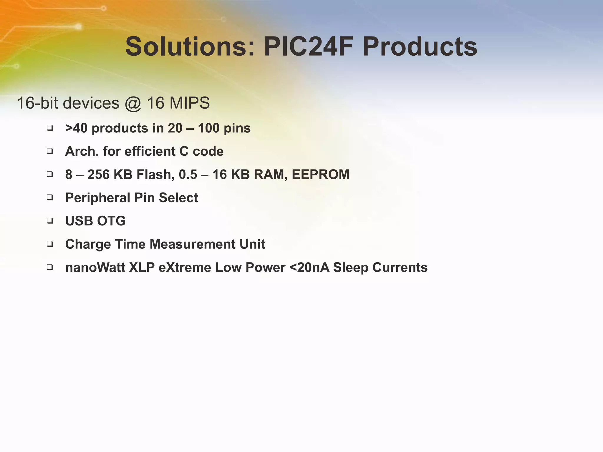 Solutions: PIC24F Products 16-bit devices @ 16 MIPS  >40 products in 20 – 100 pins Arch. for efficient C code 8 – 256 KB Flash, 0.5 – 16 KB RAM, EEPROM Peripheral Pin Select  USB OTG Charge Time Measurement Unit  nanoWatt XLP eXtreme Low Power <20nA Sleep Currents 