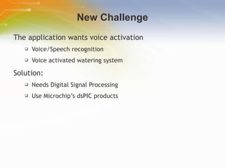 New Challenge The application wants voice activation Voice/Speech recognition Voice activated watering system Solution: Needs Digital Signal Processing Use Microchip’s dsPIC products   