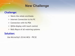 New Challenge  Challenge: Wants the whole enchilada:  Internet Connection to his PC Connection with his PDA QVGA display with touch control Rolls Royce of all watering systems Solution: Use Microchip’s 32-bit MCU – PIC32 