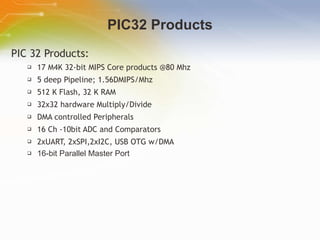 PIC32 Products PIC 32 Products: 17 M4K 32-bit MIPS Core products @80 Mhz 5 deep Pipeline; 1.56DMIPS/Mhz  512 K Flash, 32 K RAM 32x32 hardware Multiply/Divide DMA controlled Peripherals 16 Ch -10bit ADC and Comparators 2xUART, 2xSPI,2xI2C, USB OTG w/DMA 16-bit Parallel Master Port   