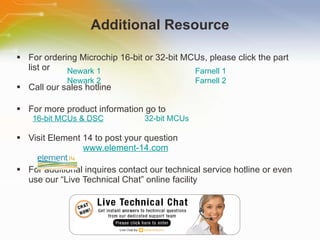 Additional Resource For ordering Microchip 16-bit or 32-bit MCUs, please click the part list or Call our sales hotline For more product information go to 16-bit MCUs & DSC 32-bit MCUs Visit Element 14 to post your question   www.element-14.com For additional inquires contact our technical service hotline or even use our “Live Technical Chat” online facility Newark 1 Farnell 1 Newark 2 Farnell 2 
