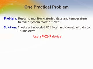 One Practical Problem Problem:  Needs to monitor watering data and temperature to make system more efficient Solution:  Create a Embedded USB Host and download data to Thumb drive Use a PIC24F device 