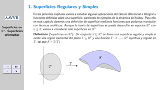 Superficies en
Rn
. Superficies
orientadas
JJ II
J I
1. Superficies Regulares y Simples
En los próximos capı́tulos vamos a estudiar algunas aplicaciones del cálculo diferencial e Integral a
funciones definidas sobre una superficie, partiendo de ejemplos de la dinámica de fluidos. Para ello
en este capı́tulo daremos una definición de superficie mediante funciones que podamos manipular
con técnicas analı́ticas. Aunque la teorı́a de superficies se puede desarrollar en espacios Rn
con
n ≥ 3, vamos a considerar sólo superficies en R3
Definición (Superficies en R3
). Un conjunto S ⊆ R3
se llama una superficie regular y simple si
existe una región elemental del plano T ⊆ R2
y una función Γ : T −→ R3
inyectiva y regular en
T, tal que S = Γ(T)
Γ
T
S
 