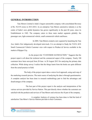 GENERAL INTRODUCTION
Tata Motors Limited is India’s largest automobile company with consolidated Revenue
of Rs. 92,519 crores in 2013-2014. As an enterprise Tata Motors automotive industry is at the
centre of India’s new global dynamics has grown significantly in the past 68 years, since its
Establishment in 1945. The company caters to three main market segments globally: the
passenger cars, light commercial vehicle, small commercial vehicle and buses.
In 2005, Tata Motors created a new segment by launching the Tata
Ace, India's first indigenously developed mini-truck. It is an attempt to Study the TATA ACE
Small Commercial Vehicle Customer view with respect to Product & Service available in the
market of Bijapur City.
As the project title “CUSTOMER SATISFACTION ” Suggests that the
project report is all about the technical and the commercial aspect of the company. Nearly 100
customers have been surveyed from 20 June to 20 August 2013 for analyzing the primary data
collection. While doing survey I realize that the things learnt from the books are quite different
from the actual practice in field.
The body of the project report takes a micro level approach, using each step of
the marketing research process. The main source of analyzing the data is through questionnaires.
A complete analysis has been done in research methodology part to find the advantages and
disadvantages of the company.
The best part of this project report is the analysis and interpretation of the
various services provided by Service Station. This part directly shows whether the customers are
satisfied with the products and services of Tata Motors and criticizes the ill part of the company.
A complete Analysis of variance has been done to find the kind of
satisfaction Tata Motor’s Service Stations provides to their Customers.
Page 1
 