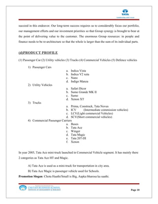 succeed in this endeavor. Our long-term success requires us to considerably focus our portfolio,
our management efforts and our investment priorities so that Group synergy is brought to bear at
the point of delivering value to the customer. The enormous Group resources: in people and
finance needs to be re-architecture so that the whole is larger than the sum of its individual parts.
(d)PRODUCT PROFILE
(1) Passenger Car (2) Utility vehicles (3) Trucks (4) Commercial Vehicles (5) Defence vehicles
1) Passenger Cars
a. Indica Vista
b. Indica V2 xeta
c. Nano
d. Indigo Manza
2) Utility Vehicles
a. Safari Dicor
b. Sumo Grande MK II
c. Sumo
d. Xenon XT
3) Trucks
a. Prima, Construck, Tata Novus
b. ICV (Intermediate commission vehicles)
c. LCV(Light commercial Vehicles)
d. SCV(Short commercial vehicles)
4) Commercial Passenger Carriers
a. Buses
b. Tata Ace
c. Winger
d. Tata Magic
e. Tata 207-DI
f. Xenon
In year 2005, Tata Ace mini-truck launched in Commercial Vehicle segment. It has mainly there
2 categories as Tata Ace HT and Magic.
A) Tata Ace is used as a mini-truck for transportation in city area.
B) Tata Ace Magic is passenger vehicle used for Schools.
Promotion Slogan: Chota Haathi/Small is Big, Aapka bharosa ka saathi.
Page 10
 
