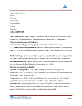 PRODUCT FEATURES:
a) Style
b) Savings
c) Versatility
d) Performance
e) Safety
f) Comfort
SERVICE PROFILE
Tata Motors Service Edge Company’s nationwide service network of 800 service centres’s
spread across 500 cities and towns. Three core customer-desired service attributes are --
1) Response in minutes, resolve in hours:
Tata Motors Service Edge will bring speedy assistance to customers when in need.
24X7 On-road assistance programmed: across the country accessed through a toll free helpline
(1800 209 7979) and serviced by a dedicated network of over 2,000 authorized service providers.
Rapid repair: Rapid repair is a cost effective, quick and specialized body repair programmer for
Small dents, scratches and such body jobs are attended with an assurance of the car delivered.
e-Service appointments: Through an online service appointment facility, customers can select a
time slot, date and a dealer of their choice for servicing their vehicle..
2)Service with unmatched reliability:
Symptom based diagnostics: A state-of-the-art diagnostic system ensures quick and
comprehensive check of the vehicle. At each dealership a technician has been intensively trained
as Diagnostic Expert Technician (DET).
Flying doctors: A pool of 10 on-call technical experts has been set up across the country for
higher level diagnostics to address any issues where dealers & DETs need support.
Quality repairs: Under this programmer each vehicle is subjected to standard quality checks to
identify repair requirements not noticed or reported by the customer, ensuring that complete
health of the vehicle is assessed, attended to and customers are apprised.
Page 11
 