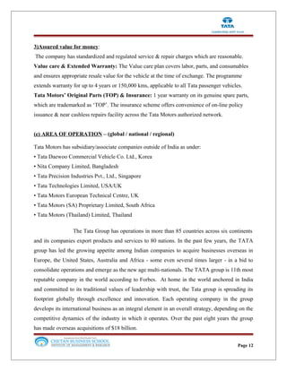 3)Assured value for money:
The company has standardized and regulated service & repair charges which are reasonable.
Value care & Extended Warranty: The Value care plan covers labor, parts, and consumables
and ensures appropriate resale value for the vehicle at the time of exchange. The programme
extends warranty for up to 4 years or 150,000 kms, applicable to all Tata passenger vehicles.
Tata Motors’ Original Parts (TOP) & Insurance: 1 year warranty on its genuine spare parts,
which are trademarked as ‘TOP’. The insurance scheme offers convenience of on-line policy
issuance & near cashless repairs facility across the Tata Motors authorized network.
(e) AREA OF OPERATION – (global / national / regional)
Tata Motors has subsidiary/associate companies outside of India as under:
• Tata Daewoo Commercial Vehicle Co. Ltd., Korea
• Nita Company Limited, Bangladesh
• Tata Precision Industries Pvt., Ltd., Singapore
• Tata Technologies Limited, USA/UK
• Tata Motors European Technical Centre, UK
• Tata Motors (SA) Proprietary Limited, South Africa
• Tata Motors (Thailand) Limited, Thailand
The Tata Group has operations in more than 85 countries across six continents
and its companies export products and services to 80 nations. In the past few years, the TATA
group has led the growing appetite among Indian companies to acquire businesses overseas in
Europe, the United States, Australia and Africa - some even several times larger - in a bid to
consolidate operations and emerge as the new age multi-nationals. The TATA group is 11th most
reputable company in the world according to Forbes. At home in the world anchored in India
and committed to its traditional values of leadership with trust, the Tata group is spreading its
footprint globally through excellence and innovation. Each operating company in the group
develops its international business as an integral element in an overall strategy, depending on the
competitive dynamics of the industry in which it operates. Over the past eight years the group
has made overseas acquisitions of $18 billion.
Page 12
 