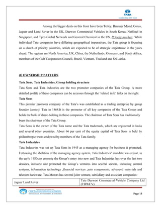 Among the bigger deals on this front have been Tetley, Brunner Mond, Corus,
Jaguar and Land Rover in the UK, Daewoo Commercial Vehicles in South Korea, NatSteel in
Singapore, and Tyco Global Network and General Chemical in the US. Priority markets: While
individual Tata companies have differing geographical imperatives, the Tata group is focusing
on a clutch of priority countries, which are expected to be of strategic importance in the years
ahead. The regions are North America, UK, China, the Netherlands, Germany, and South Africa,
members of the Gulf Cooperation Council, Brazil, Vietnam, Thailand and Sri Lanka.
(f) OWNERSHIP PATTERN
Tata Sons, Tata Industries, Group holding structure
Tata Sons and Tata Industries are the two promoter companies of the Tata Group. A more
detailed profile of these companies can be accesses through the ‘related info’ links on the right.
Tata Sons
This premier promoter company of the Tata’s was established as a trading enterprise by group
founder Jamsetji Tata in 1868.It is the promoter of all key companies of the Tata Group and
holds the bulk of share-holding in these companies. The chairman of Tata Sons has traditionally
been the chairman of the Tata Group.
Tata Sons is the owner of the Tata name and the Tata trademark, which are registered in India
and several other countries. About 66 per cent of the equity capital of Tata Sons is held by
philanthropic trusts endowed by members of the Tata family.
Tata Industries
Tata Industries was set up Tata Sons in 1945 as a managing agency for business it promoted.
Following the abolition of the managing agency system, Tata Industries’ mandate was recast, in
the early 1980s,to promote the Group’s entry into new and Tata Industries has over the last two
decades, initiated and promoted the Group’s ventures into several sectors, including control
systems, information technology ,financial services ,auto components, advanced materials and
telecom hardware. Tata Motors has several joint venture, subsidiary and associate companies:
Jaguar Land Rover
Tata Daewoo Commercial Vehicle Company Ltd
(TDWCV)
Page 13
 