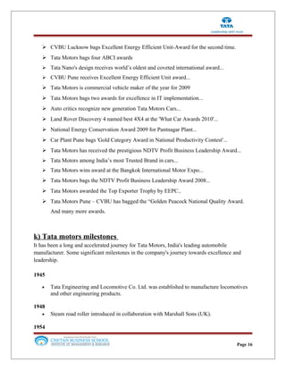  CVBU Lucknow bags Excellent Energy Efficient Unit-Award for the second time.
 Tata Motors bags four ABCI awards
 Tata Nano's design receives world’s oldest and coveted international award...
 CVBU Pune receives Excellent Energy Efficient Unit award...
 Tata Motors is commercial vehicle maker of the year for 2009
 Tata Motors bags two awards for excellence in IT implementation...
 Auto critics recognize new generation Tata Motors Cars...
 Land Rover Discovery 4 named best 4X4 at the 'What Car Awards 2010'...
 National Energy Conservation Award 2009 for Pantnagar Plant...
 Car Plant Pune bags 'Gold Category Award in National Productivity Contest'...
 Tata Motors has received the prestigious NDTV Profit Business Leadership Award...
 Tata Motors among India’s most Trusted Brand in cars...
 Tata Motors wins award at the Bangkok International Motor Expo...
 Tata Motors bags the NDTV Profit Business Leadership Award 2008...
 Tata Motors awarded the Top Exporter Trophy by EEPC..
 Tata Motors Pune – CVBU has bagged the “Golden Peacock National Quality Award.
And many more awards.
k) Tata motors milestones
It has been a long and accelerated journey for Tata Motors, India's leading automobile
manufacturer. Some significant milestones in the company's journey towards excellence and
leadership.
1945
• Tata Engineering and Locomotive Co. Ltd. was established to manufacture locomotives
and other engineering products.
1948
• Steam road roller introduced in collaboration with Marshall Sons (UK).
1954
Page 16
 