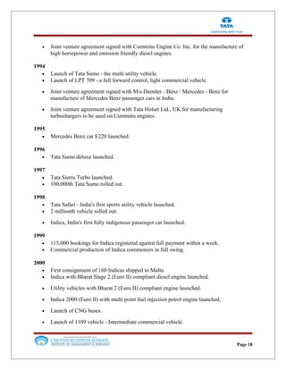• Joint venture agreement signed with Cummins Engine Co. Inc. for the manufacture of
high horsepower and emission friendly diesel engines.
1994
• Launch of Tata Sumo - the multi utility vehicle.
• Launch of LPT 709 - a full forward control, light commercial vehicle.
• Joint venture agreement signed with M/s Daimler - Benz / Mercedes - Benz for
manufacture of Mercedes Benz passenger cars in India.
• Joint venture agreement signed with Tata Holset Ltd., UK for manufacturing
turbochargers to be used on Cummins engines.
1995
• Mercedes Benz car E220 launched.
1996
• Tata Sumo deluxe launched.
1997
• Tata Sierra Turbo launched.
• 100,000th Tata Sumo rolled out.
1998
• Tata Safari - India's first sports utility vehicle launched.
• 2 millionth vehicle rolled out.
• Indica, India's first fully indigenous passenger car launched.
1999
• 115,000 bookings for Indica registered against full payment within a week.
• Commercial production of Indica commences in full swing.
2000
• First consignment of 160 Indicas shipped to Malta.
• Indica with Bharat Stage 2 (Euro II) compliant diesel engine launched.
• Utility vehicles with Bharat 2 (Euro II) compliant engine launched.
• Indica 2000 (Euro II) with multi point fuel injection petrol engine launched.
• Launch of CNG buses.
• Launch of 1109 vehicle - Intermediate commercial vehicle.
Page 18
 