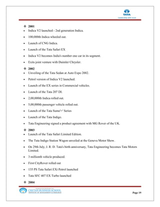  2001
• Indica V2 launched - 2nd generation Indica.
• 100,000th Indica wheeled out.
• Launch of CNG Indica.
• Launch of the Tata Safari EX
• Indica V2 becomes India's number one car in its segment.
• Exits joint venture with Daimler Chrysler.
 2002
• Unveiling of the Tata Sedan at Auto Expo 2002.
• Petrol version of Indica V2 launched.
• Launch of the EX series in Commercial vehicles.
• Launch of the Tata 207 DI.
• 2,00,000th Indica rolled out.
• 5,00,000th passenger vehicle rolled out.
• Launch of the Tata Sumo'+' Series
• Launch of the Tata Indigo.
• Tata Engineering signed a product agreement with MG Rover of the UK.
 2003
• Launch of the Tata Safari Limited Edition.
• The Tata Indigo Station Wagon unveiled at the Geneva Motor Show.
• On 29th July, J. R. D. Tata's birth anniversary, Tata Engineering becomes Tata Motors
Limited.
• 3 millionth vehicle produced.
• First CityRover rolled out
• 135 PS Tata Safari EXi Petrol launched
• Tata SFC 407 EX Turbo launched
 2004
Page 19
 