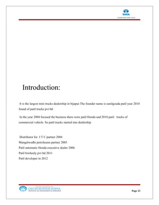 Introduction:
It is the largest mini trucks dealership in bijapur.The founder name is sunilgouda patil year 2010
found of patil trucks pvt ltd
In the year 2004 focused the business there were patil Honda and 2010 patil trucks of
commercial vehicle. So patil trucks started into dealership
Distributor for I T C partner 2004
Mangalwedhi petroleums partner 2005
Patil automatic Honda executive dealer 2006
Patil biwheely pvt ltd 2011
Patil developer in 2012
Page 23
 