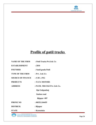 Profile of patil trucks
NAME OF THE FIRM : Patil Trucks Pvt.Ltd. Co
ESTABLISHMENT : 2010
FOUNDER : Sunil gouda Patil
TYPE OF THE FIRM : Pvt . Ltd .Co
SOURCE OF FINANCE : S B I , ING
PRODUCTS : TATA MOTORS
ADDRESS : PATIL TRUCKS Pvt. Ltd .Co.
Opt Golgumbaj
Station road
Bijapur -587
PHONE NO : 08352-244455
DISTRICK : Bijapur
STATE : Karnataka
Page 24
 