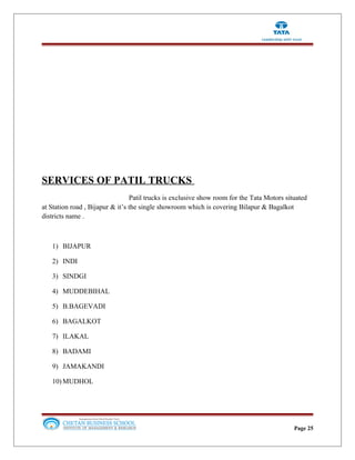 SERVICES OF PATIL TRUCKS
Patil trucks is exclusive show room for the Tata Motors situated
at Station road , Bijapur & it’s the single showroom which is covering Bilapur & Bagalkot
districts name .
1) BIJAPUR
2) INDI
3) SINDGI
4) MUDDEBIHAL
5) B.BAGEVADI
6) BAGALKOT
7) ILAKAL
8) BADAMI
9) JAMAKANDI
10) MUDHOL
Page 25
 