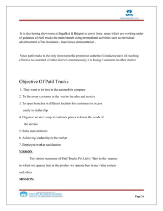It is also having showroom at Bagalkot & Bijapur to cover those areas which are working under
of guidance of patil trucks the main branch using promotional activities such as periodical
advertisement offers insurance , road shows demonstration .
Since patil trucks is the only showroom the promotion activities Conducted most of reaching
effective to customer of other district simultaneously it is losing Customers in other district
Objective Of Patil Trucks
1. They want to be best in the automobile company
2. To the every customer in the market in sales and service
3. To open branches in different location for customers to excess
easily to dealership
4. Organize service camp at customer places to know the needs of
the service
5. Sales maximization
6. Achieving leadership in the market
7. Employee/worker satisfaction
VISSION
The vission statement of Patil Trucks Pvt Ltd is “Best in the manner
in which we operate best in the product we operate best in our value system
and ethics
MISSION:
Page 26
 