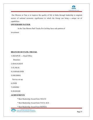 Our Mission in Tata is to improve the quality of life in India through leadership in targeted
sectors of national economic significance to which the Group can bring a unique set of
capabilities.
OWNERSHIP PATTER
In the Tata Motors Patil Trucks Pvt Ltd they have sole pattern of
investment
BRANCHS OF PATIL TRUCKS
1) BIJAPUR ----Head Office
Branches:
2) BAGALKOT
3) ILAKAL
4) JAMAKANDI
5) MUDHOL
Service set up:
6) INDI
7) SINDGI
8) BADAMI
ACHIVEMENTS
* Best Dealership Award from TELCO
* Best Dealership Award from TATA ACE
* Best Dealership Award from HONDA
Page 27
 
