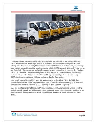 Tata Ace, India's first indigenously developed sub-one ton mini-truck, was launched in May
2005. The mini-truck was a huge success in India with auto-analysts claiming that Ace had
changed the dynamics of the light commercial vehicle (LCV) market in the country by creating a
new market segment termed the small commercial vehicle (SCV) segment. Ace rapidly emerged as
the first choice for transporters and single truck owners for city and rural transport. By October
2005, LCV sales of Tata Motors had grown by 36.6 percent to 28,537 units due to the rising
demand for Ace. The Ace was built with a load body produced by Autoline Industries. By
2005, Autoline was producing 300 load bodies per day for Tata Motors.
Ace is still a top seller for TML with 500,000 units sold to date (June 2010). In 2011, Tata
Motors invensted Rs.1000 Crore in Dharwad Plant, Karnataka with the capacity of 90,000 units
annually and launched 2 models of 0.5T capacity as Tata Ace Zip, Magic Iris.
Ace has also been exported to several Asian, European, South American and African countries
and all-electric models are sold through Polaris Industries' Global Electric Motorcars division. In Sri
Lanka it is sold through Diesel & Motor Engineering (DIMO) PLC under the name of DIMO
Batta.
Page 33
 
