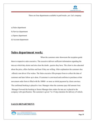 There are four departments available in patil trucks pvt. Ltd .company
a) Sales department
b) Service department
c) Spares department
d) Account department
Sales department work:
When the customer enter showroom the reception guide
them to respective sales executive. The executive delivers sufficient information regarding the
tata ace which they desire and also clear the doubt , queries they have. The client is also educated
about the price, offers facilities and loan if they are willing. After explanation the customer also
offered a tast driver if he wishes. The Sales executive fills prospect from to collect the data of
customer and later follow up is done. If customer is convinced and confirms to purchase at that
movement order form is filled with Rs 10000/- or more as initial payment by client convince.
The confirmed booking is placed to Asst. Manager when the customer pays full amount Asst.
Manager Forward the booking to Senior Manager then orders for tata ace is placed to the
company with specification. The customer is given 7 to 15 days duration for delivery of vehicle.
SALES DEPARTMENT:
Page 35
 