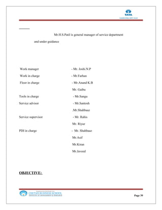 Mr.H.S.Patil is general manager of service department
and under guidance
Work manager - Mr. Joshi.N.P
Work in charge - Mr.Farhan
Floor in charge - Mr.Anand K.B
Mr. Gaibu
Tools in charge - Mr.Sangu
Service advisor - Mr.Santosh
.Mr.Shahbaaz
Service supervisor - Mr. Rahis
Mr. Riyaz
PDI in charge - Mr. Shahbaaz
Mr.Asif
Mr.Kiran
Mr.Javeed
OBJECTIVE:
Page 39
 