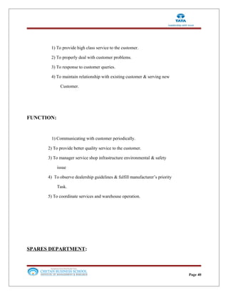 1) To provide high class service to the customer.
2) To properly deal with customer problems.
3) To response to customer queries.
4) To maintain relationship with existing customer & serving new
Customer.
FUNCTION:
1) Communicating with customer periodically.
2) To provide better quality service to the customer.
3) To manager service shop infrastructure environmental & safety
issue
4) To observe dealership guidelines & fulfill manufacturer’s priority
Task.
5) To coordinate services and warehouse operation.
SPARES DEPARTMENT:
Page 40
 