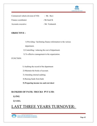 Commercial vehicle division (CVD) - Mr. Ravi
Finance coordinator - Mr.Sunil K
Accounts executive - Mr. Venkatesh
OBJECTIVE :
1) Providing / facilitating finance information to the various
department.
2) Controlling / reducing the cost of department.
3) To effective management in the organization.
FUNCTION:
1) Auditing the record of the department
2) Maintain the books of account.
3) Attending internal auditing
4) Raising funds from bank
5) Preparing income tax and cost sheet
BANKERS OF PATIL TRUCKS PVT LTD:
1) ING
2) S B I.
LAST THREE YEARS TURNOVER:
Page 42
 