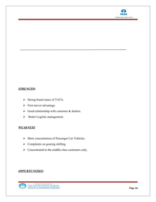 STRENGTH:
 Strong brand name of TATA.
 First mover advantage.
 Good relationship with customer & dealers.
 Better Logistic management.
WEAKNESS:
 More concentration of Passenger Car Vehicles.
 Complaints on gearing shifting.
 Concentrated to the middle class customers only.
OPPURTUNITIES:
Page 44
 