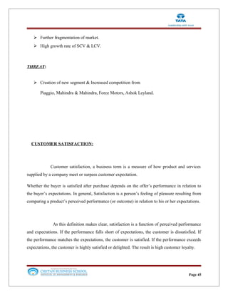  Further fragmentation of market.
 High growth rate of SCV & LCV.
THREAT:
 Creation of new segment & Increased competition from
Piaggio, Mahindra & Mahindra, Force Motors, Ashok Leyland.
CUSTOMER SATISFACTION:
Customer satisfaction, a business term is a measure of how product and services
supplied by a company meet or surpass customer expectation.
Whether the buyer is satisfied after purchase depends on the offer’s performance in relation to
the buyer’s expectations. In general, Satisfaction is a person’s feeling of pleasure resulting from
comparing a product’s perceived performance (or outcome) in relation to his or her expectations.
As this definition makes clear, satisfaction is a function of perceived performance
and expectations. If the performance falls short of expectations, the customer is dissatisfied. If
the performance matches the expectations, the customer is satisfied. If the performance exceeds
expectations, the customer is highly satisfied or delighted. The result is high customer loyalty.
Page 45
 