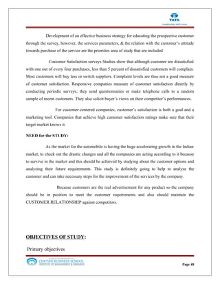 Development of an effective business strategy for educating the prospective customer
through the survey, however, the services parameters, & the relation with the customer’s attitude
towards purchase of the service are the priorities area of study that are included
Customer Satisfaction surveys Studies show that although customer are dissatisfied
with one out of every four purchases, less than 5 percent of dissatisfied customers will complain.
Most customers will buy less or switch suppliers. Complaint levels are thus not a good measure
of customer satisfaction. Responsive companies measure of customer satisfaction directly by
conducting periodic surveys; they send questionnaires or make telephone calls to a random
sample of recent customers. They also solicit buyer’s views on their competitor’s performances.
For customer-centered companies, customer’s satisfaction is both a goal and a
marketing tool. Companies that achieve high customer satisfaction ratings make sure that their
target market knows it.
NEED for the STUDY:
As the market for the automobile is having the huge accelerating growth in the Indian
market, to check out the drastic changes and all the companies are acting according to it because
to survive in the market and this should be achieved by studying about the customer options and
analyzing their future requirements. This study is definitely going to help to analyze the
customer and can take necessary steps for the improvement of the services by the company.
Because customers are the real advertisement for any product so the company
should be in position to meet the customer requirements and also should maintain the
CUSTOMER RELATIONSHIP against competitors.
OBJECTIVES OF STUDY:
Primary objectives
Page 48
 